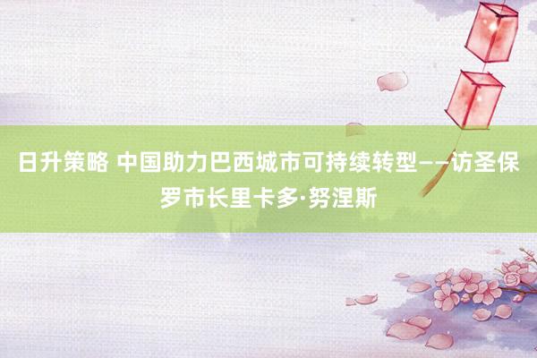 日升策略 中国助力巴西城市可持续转型——访圣保罗市长里卡多·努涅斯