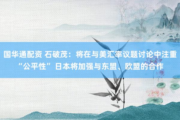 国华通配资 石破茂：将在与美汇率议题讨论中注重“公平性” 日本将加强与东盟、欧盟的合作