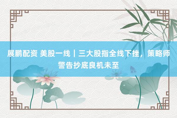 展鹏配资 美股一线｜三大股指全线下挫，策略师警告抄底良机未至