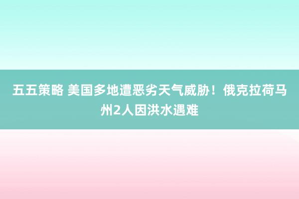五五策略 美国多地遭恶劣天气威胁！俄克拉荷马州2人因洪水遇难