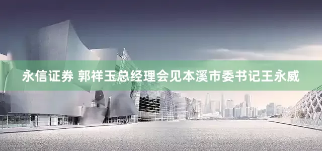 永信证券 郭祥玉总经理会见本溪市委书记王永威