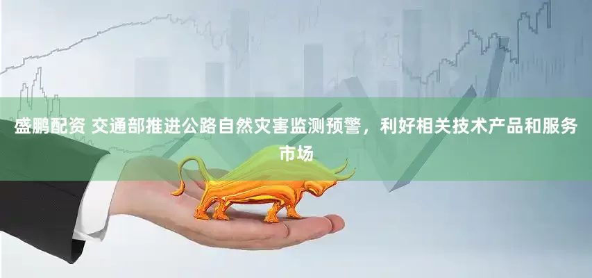 盛鹏配资 交通部推进公路自然灾害监测预警，利好相关技术产品和服务市场