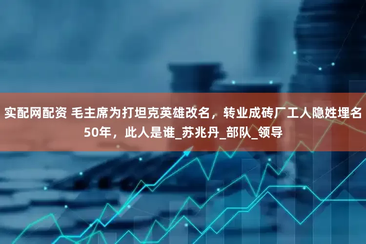 实配网配资 毛主席为打坦克英雄改名，转业成砖厂工人隐姓埋名50年，此人是谁_苏兆丹_部队_领导