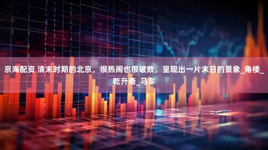 京海配资 清末时期的北京，很热闹也很破败，呈现出一片末日的景象_角楼_乾升斋_马车
