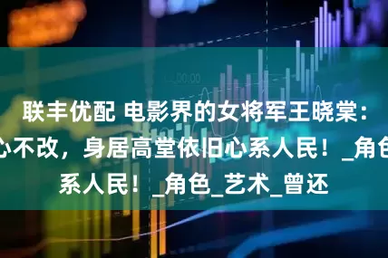 联丰优配 电影界的女将军王晓棠：历经磨难痴心不改，身居高堂依旧心系人民！_角色_艺术_曾还