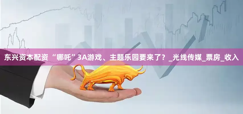 东兴资本配资 “哪吒”3A游戏、主题乐园要来了？_光线传媒_票房_收入