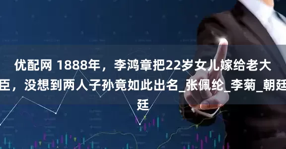 优配网 1888年，李鸿章把22岁女儿嫁给老大臣，没想到两人子孙竟如此出名_张佩纶_李菊_朝廷