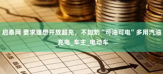 启泰网 要求理想开放超充，不如劝“可油可电”多用汽油_充电_车主_电动车