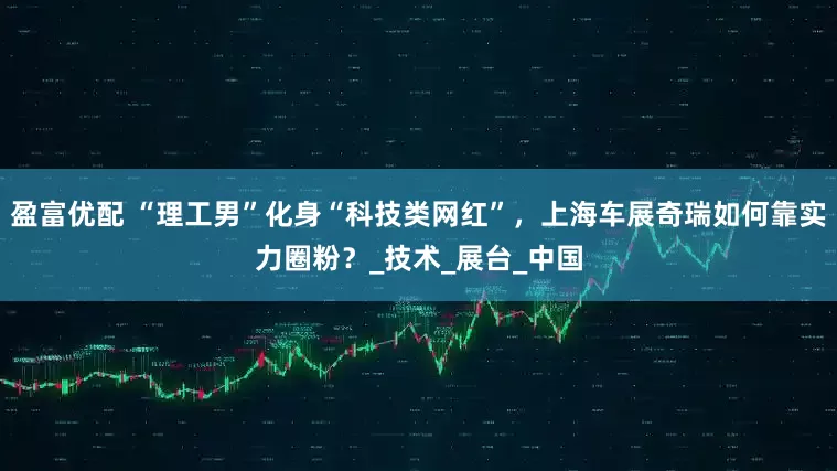 盈富优配 “理工男”化身“科技类网红”，上海车展奇瑞如何靠实力圈粉？_技术_展台_中国