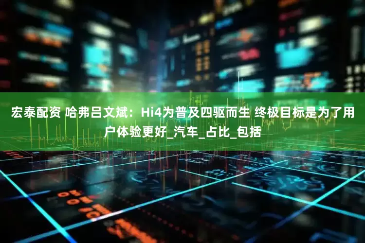 宏泰配资 哈弗吕文斌：Hi4为普及四驱而生 终极目标是为了用户体验更好_汽车_占比_包括