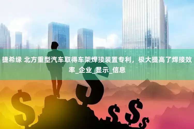 捷希缘 北方重型汽车取得车架焊接装置专利，极大提高了焊接效率_企业_显示_信息