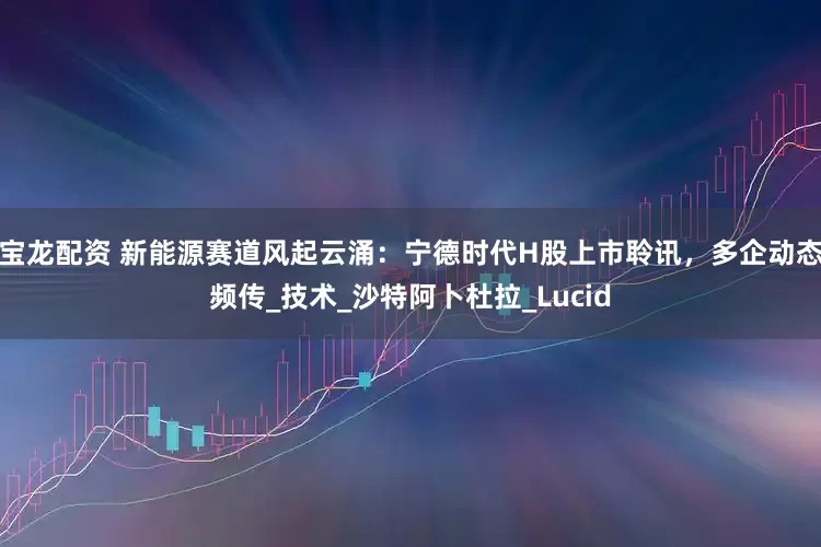 宝龙配资 新能源赛道风起云涌：宁德时代H股上市聆讯，多企动态频传_技术_沙特阿卜杜拉_Lucid