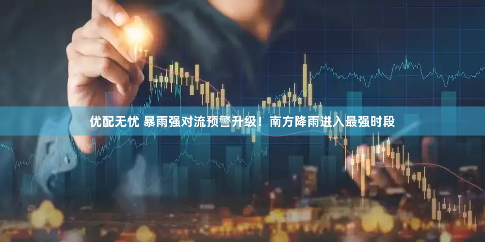 优配无忧 暴雨强对流预警升级！南方降雨进入最强时段