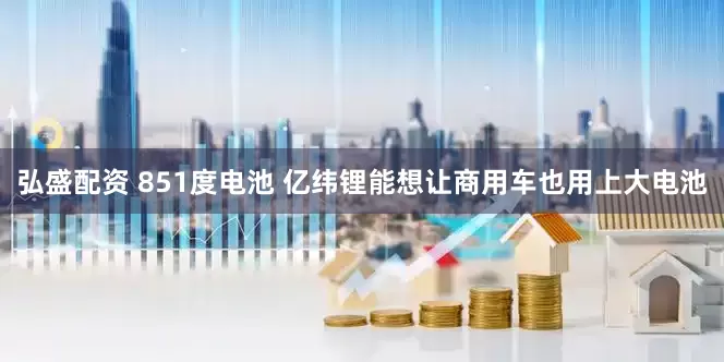 弘盛配资 851度电池 亿纬锂能想让商用车也用上大电池