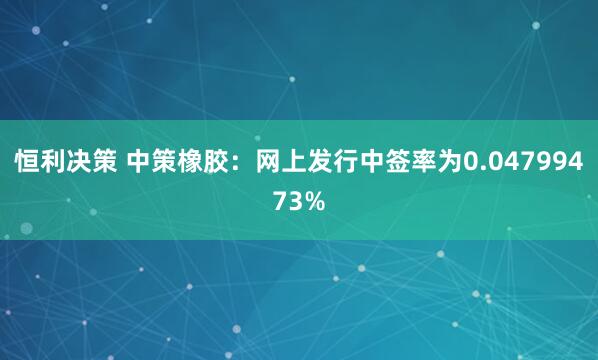恒利决策 中策橡胶：网上发行中签率为0.04799473%