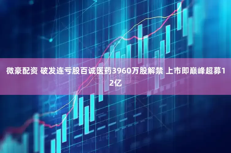 微豪配资 破发连亏股百诚医药3960万股解禁 上市即巅峰超募12亿