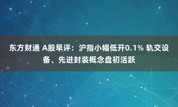 东方财通 A股早评：沪指小幅低开0.1% 轨交设备、先进封装概念盘初活跃