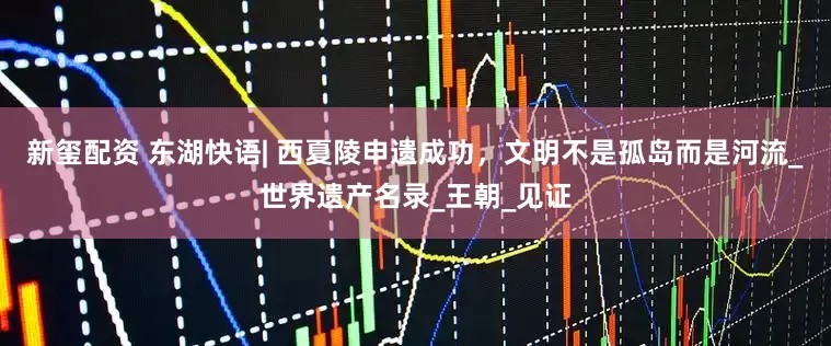 新玺配资 东湖快语| 西夏陵申遗成功，文明不是孤岛而是河流_世界遗产名录_王朝_见证