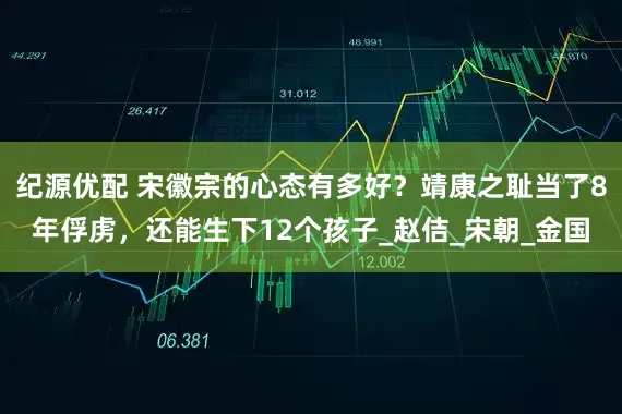 纪源优配 宋徽宗的心态有多好？靖康之耻当了8年俘虏，还能生下12个孩子_赵佶_宋朝_金国