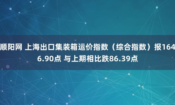 顺阳网 上海出口集装箱运价指数（综合指数）报1646.90点 与上期相比跌86.39点