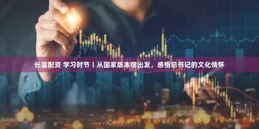 长富配资 学习时节丨从国家版本馆出发，感悟总书记的文化情怀