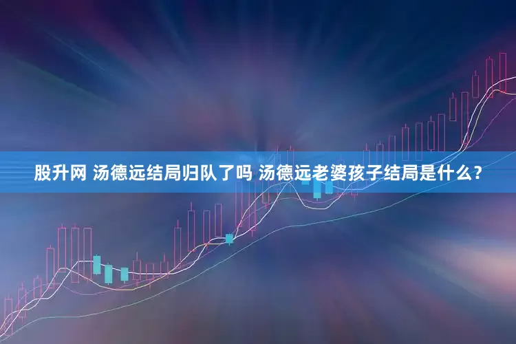 股升网 汤德远结局归队了吗 汤德远老婆孩子结局是什么？