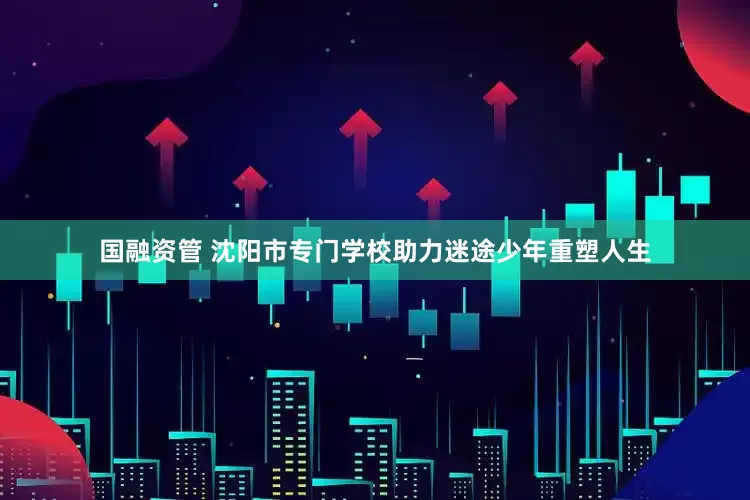 国融资管 沈阳市专门学校助力迷途少年重塑人生