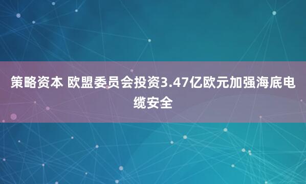 策略资本 欧盟委员会投资3.47亿欧元加强海底电缆安全