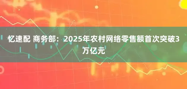 忆速配 商务部：2025年农村网络零售额首次突破3万亿元